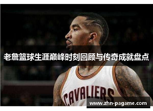 老詹篮球生涯巅峰时刻回顾与传奇成就盘点