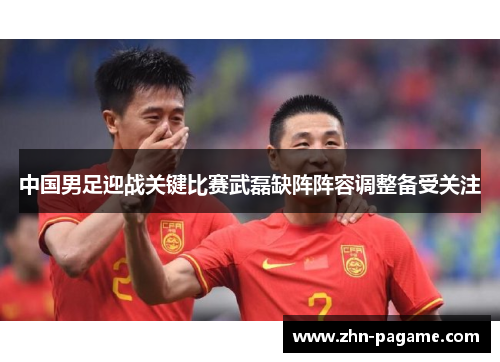 中国男足迎战关键比赛武磊缺阵阵容调整备受关注
