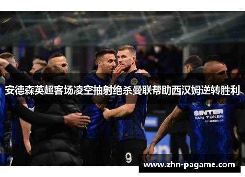 安德森英超客场凌空抽射绝杀曼联帮助西汉姆逆转胜利