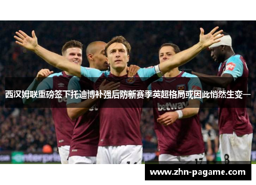 西汉姆联重磅签下托迪博补强后防新赛季英超格局或因此悄然生变一