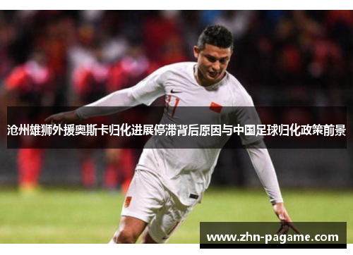 沧州雄狮外援奥斯卡归化进展停滞背后原因与中国足球归化政策前景