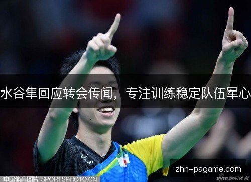 水谷隼回应转会传闻，专注训练稳定队伍军心